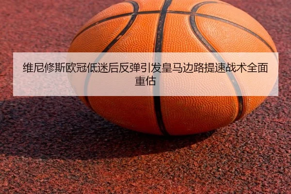 维尼修斯欧冠低迷后反弹引发皇马边路提速战术全面重估
